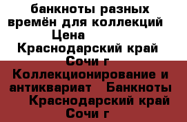 банкноты разных времён для коллекций. › Цена ­ 5 000 - Краснодарский край, Сочи г. Коллекционирование и антиквариат » Банкноты   . Краснодарский край,Сочи г.